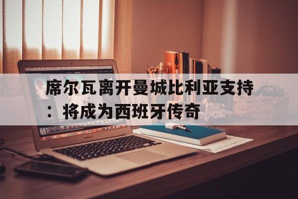 席尔瓦离开曼城比利亚支持：将成为西班牙传奇
