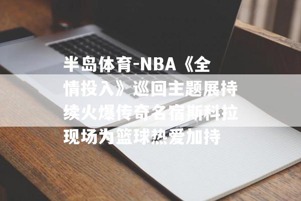 半岛体育-NBA《全情投入》巡回主题展持续火爆传奇名宿斯科拉现场为篮球热爱加持