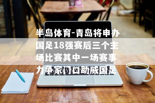 半岛体育-青岛将申办国足18强赛后三个主场比赛其中一场赛事 力争家门口助威国足